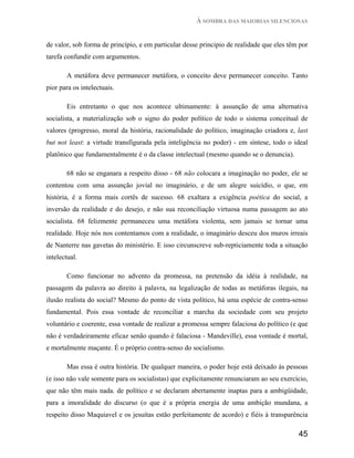 À SOMBRA DAS MAIORIAS SILENCIOSAS


de valor, sob forma de princípio, e em particular desse principio de realidade que eles têm por
tarefa confundir com argumentos.

        A metáfora deve permanecer metáfora, o conceito deve permanecer conceito. Tanto
pior para os intelectuais.

        Eis entretanto o que nos acontece ultimamente: á assunção de uma alternativa
socialista, a materialização sob o signo do poder político de todo o sistema conceitual de
valores (progresso, moral da história, racionalidade do político, imaginação criadora e, last
but not least: a virtude transfigurada pela inteligência no poder) - em síntese, todo o ideal
platônico que fundamentalmente é o da classe intelectual (mesmo quando se o denuncia).

        68 não se enganara a respeito disso - 68 não colocara a imaginação no poder, ele se
contentou com uma assunção jovial no imaginário, e de um alegre suicídio, o que, em
história, é a forma mais cortês de sucesso. 68 exaltara a exigência poética do social, a
inversão da realidade e do desejo, e não sua reconciliação virtuosa numa passagem ao ato
socialista. 68 felizmente permaneceu uma metáfora violenta, sem jamais se tornar uma
realidade. Hoje nós nos contentamos com a realidade, o imaginário desceu dos muros irreais
de Nanterre nas gavetas do ministério. E isso circunscreve sub-repticiamente toda a situação
intelectual.

        Como funcionar no advento da promessa, na pretensão da idéia à realidade, na
passagem da palavra ao direito à palavra, na legalização de todas as metáforas ilegais, na
ilusão realista do social? Mesmo do ponto de vista político, há uma espécie de contra-senso
fundamental. Pois essa vontade de reconciliar a marcha da sociedade com seu projeto
voluntário e coerente, essa vontade de realizar a promessa sempre falaciosa do político (e que
não é verdadeiramente eficaz senão quando é falaciosa - Mandeville), essa vontade é mortal,
e mortalmente maçante. É o próprio contra-senso do socialismo.

        Mas essa é outra história. De qualquer maneira, o poder hoje está deixado às pessoas
(e isso não vale somente para os socialistas) que explicitamente renunciaram ao seu exercício,
que não têm mais nada. de político e se declaram abertamente inaptas para a ambigüidade,
para a imoralidade do discurso (o que é a própria energia de uma ambição mundana, a
respeito disso Maquiavel e os jesuítas estão perfeitamente de acordo) e fiéis à transparência

                                                                                           45
 