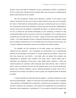 À SOMBRA DAS MAIORIAS SILENCIOSAS


da idéia. O que resta então aos intelectuais, de que a transparência da idéia é a profissão de
fé? Se o social se põe a funcionar de boa vontade, então o que resta para ser verdadeiramente
político senão funcionar de má vontade?

       Mas não antecipemos. Porque nossa impotência é grande. O novo poder se quer
cultural e intelectual. Ele não quer ser mais um poder histórico cínico, quer ser a encarnação
dos valores. Tendo traído sua essência política, quer que os intelectuais, por sua vez, traiam a
sua, e passem para o lado da reconciliação do conceito, quer que eles percam a duplicidade do
conceito assim como eles perderam a duplicidade do político, e se deixem levar para o lado
do real, na direção de uma discreta beatificação de suas esperanças, na direção de uma
reconciliação polida do real e do racional, ou do real e do imaginário. Tal é o contrato que nos
é proposto por este poder que não é um poder - apogeu da democracia, poder hipócrita da
virtude -- e nós fomos agarrados. Porque o intelectual infelizmente sempre é bastante virginal
para ser cúmplice da repressão ao vício. Ele também não está à altura do exercício cínico, isto
é, imoral e ambíguo do pensamento, assim como os políticos não estão à do poder.

       Na realidade, nós não deveríamos ter tal medo, porque esse socialismo é só o
simulacro de uma alternativa - não é exatamente um acontecimento, mas a materialização
póstuma de uma ideologia revolucionária. É a forma tomada por um modelo e não por um
mito, nem mesmo por uma história - sem ilusão sobre sua própria força criadora, mas
simplesmente se propondo como confiável, sem ilusão sobre a paixão política que o
subentende, mas propondo-se como pathos, como artefato moral e histórico -, contra esse
simulacro piedoso do socialismo, enfim fracassado, após tantas derrotas, sobre a tumba do
poder, contra esse fantasma de moral nós não podemos nada, assim como não poderíamos
grande coisa, à falta de substância, contra o fantasma giscardiano do poder, assim como o
pensamento da revolução seria poderoso contra o capital, mas aniquilado diante do fantasma
do capital.

       A ordem simulada nos rouba toda força de negação, o socialismo simulado nos rouba
toda força de participação. - Porque os valores que eles simulam (progresso, lucro e produção
- luzes, história e racionalidade) nós os analisamos e reduzimos em sua pretensão à realidade,
mas não os abolimos como simulacros, como espectros de segunda mão: estes não podem ser
dissecados, sendo transparentes e insubstanciais. E é esse espectro socialista de segunda mão


                                                                                            46
 