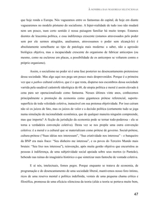 À SOMBRA DAS MAIORIAS SILENCIOSAS


que hoje ronda a Europa. Nós vagueamos entre os fantasmas do capital, de hoje em diante
vaguearemos no modelo póstumo do socialismo. A hiper-realidade de tudo isso não mudará
nem um pouco, num certo sentido é nossa paisagem familiar há muito tempo. Estamos
doentes de leucemia política, e essa indiferença crescente (estamos atravessados pelo poder
sem por ele sermos atingidos, analisamos, atravessamos o poder sem alcançá-lo) é
absolutamente semelhante ao tipo de patologia mais moderna: a saber, não a agressão
biológica objetiva, mas a incapacidade crescente do organismo de fabricar anticorpos (ou
mesmo, como na esclerose em placas, a possibilidade de os anticorpos se voltarem contra o
próprio organismo).

       Assim, o socialismo no poder só é uma fase posterior no desencantamento pretensioso
dessa sociedade. Mas algo aqui nos pega um pouco mais desprevenidos. Porque é a primeira
vez que o pathos cultural coletivo, que é o que resta, disperso nos escombros dessa sociedade
varrida pela saudável catástrofe ideológica de 68, de utopia política e moral é assim elevado à
cena para ser operacionalizado como fantasma. Nesses últimos vinte anos, conhecemos
principalmente a promoção da economia como gigantesca prótese referencial, suporte-
superfície de toda veleidade coletiva, inatacável em sua pretensa objetividade. Por isso caíram
não só os juízos de fato, mas os juízos de valor e a decisão política (certamente tudo se joga
numa simulação de racionalidade econômica, que de qualquer maneira ninguém compreende,
mas que importa? A ficção da jurisdição da economia pode se tornar todo-poderosa - ela se
torna a verdadeira convenção coletiva). Desta vez se nos propõe uma outra convenção
coletiva: é a moral e a cultural que se materializam como prótese de governo. Social-prótese,
cultura-prótese (“Suas idéias nos interessam”, “Sua criatividade nos interessa” - o banqueiro
da BNP era mais fraco: “Seu dinheiro me interessa”, e os povos do Terceiro Mundo mais
brutais: “Seu lixo nos interessa”), reinvenção, após muita gestão objetiva que encurralou as
pessoas à indiferença, de uma subjetividade social apoiada sobre seus mortos (o Panteão),
bebendo nas ruínas do imaginário histórico o que sintetizar num fantoche de vontade coletiva.

       E aí nós, intelectuais, fomos pegos. Porque enquanto se tratava de economia, de
programação e do desencantamento de uma sociedade liberal, mantivemos nosso foro íntimo,
ricos de uma reserva mental e política indefinida, vestais de uma pequena chama crítica e
filosófica, promessa de uma eficácia silenciosa da teoria (aliás a teoria se portava muito bem,



                                                                                           47
 