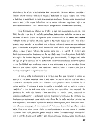 À SOMBRA DAS MAIORIAS SILENCIOSAS


originalidade da própria ação histórica). Em compensação, estamos portanto intimados a
simular, a fazer como se o irresistível progresso da história nos tivesse levado a isso e como
se tudo isso se conciliasse, segundo uma estranha semelhança formal, com a esperança de
mudar a vida (velho slogan rimbaudiano que se tornou socialista - alegrai-vos, hoje se vai
mudar verdadeiramente a vida - é maravilhoso! Sempre a ruína da metáfora na realidade).

       Esse dilema em que estamos não é tudo. Há algo mais a denunciar, mesmo se é bem
difícil fazê-lo, e que toca à confusão profunda de todo projeto socialista, mesmo se suas
intenções são puras - elas só são ingênuas. Volto a Mandeville e à sua Fábula das Abelhas,
onde eles mostra (no século 18, dirão alguns, a Revolução mudou tudo isso - mas eu não
acredito nisso) que não é a moralidade nem o sistema positivo de valores de uma sociedade
que a fazem mudar e progredir, é sua imoralidade e seus vícios, é seu desregramento com
relação a seus próprios valores. De alguma forma isso é o segredo do político: esta
duplicidade estrutural no funcionamento das sociedades, que é bem diferente da duplicidade,
psicológica, dos homens do poder. Duplicidade que, profundamente, faz do processo social
um jogo em que a sociedade em boa parte frustra sua própria socialidade, e sobrevive graças
a essa flexibilidade das aparências, graças a esse desinteresse e a essa estratégia imoral
(coletiva sem, dúvida alguma, mas não-visível, não-concertada, e desconcertante por si
mesma) com relação a seus próprios valores.

       A isso se opõe absolutamente (e é por isso que digo que perderam o sentido do
político) a convicção socialista - que é a de toda a sociologia também - de que toda a
sociedade é virtualmente social, isto é, solidária a seus próprios valores e coerente em seu
projeto coletivo. O problema é então reconciliar a sociedade com seu próprio projeto e
“socializar” o que só pede para sê-lo. Aniquilar toda duplicidade, toda estratégia das
aparências no nível dos valores - maximalização da relação social, densidade da
responsabilidade coletiva (e certamente também do controle), visibilidade das estruturas e do
funcionamento, apoteose da moral pública e da cultura. Tal é o sonho socialista, enlouquecido
de transparência, inundado de ingenuidade. Porque nenhum grupo jamais funcionou assim -
mas sobretudo: que grupo não sonhou com isso? Felizmente é verossímil que algum projeto
social digno desse nome jamais existiu, que nenhum grupo na verdade jamais se concebeu
idealmente como social, em suma, jamais houve “a sombra (salvo nas cabeças intelectuais)”
nem o embrião de um sujeito coletivo com responsabilidade limitada, nem a possibilidade

                                                                                          49
 