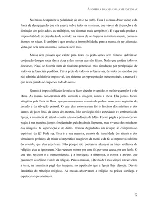À SOMBRA DAS MAIORIAS SILENCIOSAS


       Na massa desaparece a polaridade do um e do outro. Essa é a causa desse vácuo e da
força de desagregação que ela exerce sobre todos os sistemas, que vivem da disjunção e da
distinção dos pólos (dois, ou múltiplos, nos sistemas mais complexos). É o que nela produz a
impossibilidade de circulação de sentido: na massa ele se dispersa instantaneamente, como os
átomos no vácuo. É também o que produz a impossibilidade, para a massa, de ser alienada,
visto que nela nem um nem o outro existem mais.

       Massa sem palavra que existe para todos os porta-vozes sem história. Admirável
conjunção dos que nada têm a dizer e das massas que não falam. Nada que contém todos os
discursos. Nada de histeria nem de fascismo potencial, mas simulação por precipitação de
todos os referenciais perdidos. Caixa preta de todos os referenciais, de todos os sentidos que
não admitiu, da história impossível, dos sistemas de representação inencontráveis, a massa é o
que resta quando se esqueceu tudo do social.

       Quanto à impossibilidade de nela se fazer circular o sentido, o melhor exemplo é o de
Deus. As massas conservaram dele somente a imagem, nunca a Idéia. Elas jamais foram
atingidas pela Idéia de Deus, que permaneceu um assunto de padres, nem pelas angústias do
pecado e da salvação pessoal. O que elas conservaram foi o fascínio dos mártires e dos
santos, do juízo final, da dança dos mortos, foi o sortilégio, foi o espetáculo e o cerimonial da
Igreja, a imanência do ritual - contra a transcendência da Idéia. Foram pagãs e permaneceram
pagãs à sua maneira, jamais freqüentadas pela Instância Suprema, mas vivendo das miudezas
das imagens, da superstição e do diabo. Práticas degradadas em relação ao compromisso
espiritual da fé? Pode ser. Esta é a sua maneira, através da banalidade dos rituais e dos
simulacros profanos, de minar o imperativo categórico da moral e da fé, o imperativo sublime
do sentido, que elas repeliram. Não porque não pudessem alcançar as luzes sublimes da
religião: elas as ignoraram. Não recusam morrer por uma fé, por uma causa, por um ídolo. O
que elas recusam é a transcendência, é a interdição, a diferença, a espera, a ascese, que
produzem o sublime triunfo da religião. Para as massas, o Reino de Deus sempre esteve sobre
a terra, na imanência pagã das imagens, no espetáculo que a Igreja lhes oferecia. Desvio
fantástico do princípio religioso. As massas absorveram a religião na prática sortílega e
espetacular que adotaram.




                                                                                               5
 