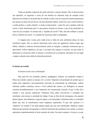 À SOMBRA DAS MAIORIAS SILENCIOSAS


       Todos os grandes esquemas da razão sofreram o mesmo destino. Eles só descreveram
sua trajetória, só seguiram o curso de sua história no diminuto topo da camada social
detentora do sentido (e em particular do sentido social), mas no essencial somente penetraram
nas massas ao preço de um desvio, de uma distorção radical. Assim foi com a razão histórica,
a razão política, a razão cultural e a razão revolucionária - assim foi com a própria razão do
social, a mais interessante pois é a que parece inerente às massas, e por tê-las produzido no
curso de sua evolução. As massas são o “espelho do social”? Não, elas não refletem o social,
nem se refletem no social - é o espelho do social que nelas se despedaça.

       A imagem não é exata, pois ainda evoca a idéia de uma substância plena, de uma
resistência opaca. Ora, as massas funcionam mais como um gigantesco buraco negro que
inflete, submete e distorce inexoravelmente todas as energias e radiações luminosas que se
aproximam. Esfera implosiva, em que a curvatura dos espaços se acelera, em que todas as
dimensões se encurvam sobre si mesmas e involuem até se anularem, deixando em seu lugar
e espaço somente uma esfera de absorção potencial.




O abismo do sentido

       O mesmo ocorre com a informação.

       Seja qual for seu conteúdo, político, pedagógico, cultural, seu propósito sempre é
filtrar um sentido, manter as massas sob o sentido. Imperativo de produção de sentido que se
traduz pelo imperativo incessantemente renovado de moralização da informação: melhor
informar, melhor socializar, elevar o nível cultural das massas, etc. Bobagens: as massas
resistem escandalosamente a esse imperativo da comunicação racional. O que se lhes dá é
sentido e elas querem espetáculo. Nenhuma força pôde convertê-las à seriedade dos
conteúdos, nem mesmo à seriedade do código. O que se lhes dá são mensagens, elas querem
apenas signos, elas idolatram o jogo de signos e de estereótipos, idolatram todos os conteúdos
desde que eles se transformem numa seqüência espetacular. O que elas rejeitam é a
“dialética” do sentido. E de nada adianta alegar que elas são mistificadas. Hipótese sempre
hipócrita que permite salvaguardar o conforto intelectual dos produtores de sentido: as massas
aspirariam espontaneamente às luzes naturais da razão. Isso para conjurar o inverso, ou seja,

                                                                                            6
 