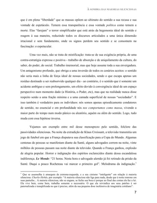 À SOMBRA DAS MAIORIAS SILENCIOSAS


que é em plena “liberdade” que as massas opõem ao ultimato do sentido a sua recusa e sua
vontade de espetáculo. Temem essa transparência e essa vontade política como temem a
morte. Elas “farejam” o terror simplificador que está atrás da hegemonia ideal do sentido e
reagem à sua maneira, reduzindo todos os discursos articulados a uma única dimensão
irracional e sem fundamento, onde os signos perdem seu sentido e se consomem na
fascinação: o espetacular.

         Uma vez mais, não se trata de mistificação: trata-se de sua exigência própria, de uma
contra-estratégia expressa e positiva - trabalho de absorção e de aniquilamento da cultura, do
saber, do poder, do social. Trabalho imemorial, mas que hoje assume toda a sua envergadura.
Um antagonismo profundo, que obriga a uma inversão de todos os cenários aceitos: o sentido
não seria mais a linha de força ideal de nossas sociedades, sendo o que escapa apenas um
resíduo destinado a ser reabsorvido qualquer dia - ao contrário, é o sentido que é somente um
acidente ambíguo e sem prolongamento, um efeito devido à convergência ideal de um espaço
perspectivo num momento dado (a História, o Poder, etc), mas que na realidade nunca disse
respeito senão a uma fração mínima e a uma camada superficial de nossas “sociedades”. E
isso também é verdadeiro para os indivíduos: nós somos apenas episodicamente condutores
de sentido, no essencial e em profundidade nós nos comportamos como massa, vivendo a
maior parte do tempo num modo pânico ou aleatório, aquém ou além do sentido. Logo, tudo
muda com essa hipótese inversa.

         Vejamos um exemplo entre mil desse menosprezo pelo sentido, folclore das
passividades silenciosas. Na noite da extradição de Klaus Croissant, a televisão transmitia um
jogo de futebol em que a França disputava sua classificação para a Copa do Mundo. Algumas
centenas de pessoas se manifestam diante da Santé, alguns advogados correm na noite, vinte
milhões de pessoas passam sua noite diante da televisão. Quando a França ganhou, explosão
de alegria popular. Horror e indignação dos espíritos esclarecidos diante dessa escandalosa
indiferença. Le Monde: “21 horas. Nesta hora o advogado alemão já foi retirado da prisão da
Santé. Daqui a pouco Rocheteau vai marcar o primeiro gol”. Melodrama da indignação.1

1
   Que se assemelha à amargura da extrema-esquerda, e a seu cinismo “inteligente” em relação à maioria
silenciosa. Charlie-Hebdo, por exemplo: “A maioria silenciosa não liga para nada, desde que à noite ronrone em
suas pantufas... A maioria silenciosa, não se engane, se fecha sua boca é porque ao final das contas ela faz a lei.
Ela vive bem, come bem, trabalha somente o necessário. O que ela reivindica aos seus patrões é ser
paternalizada e tranqüilizada no que é preciso, além da sua pequena dose inofensiva de imaginária cotidiano”.

                                                                                                                7
 