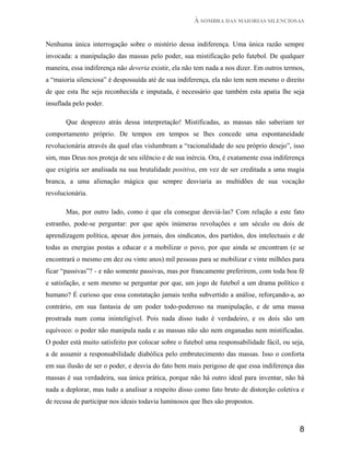 À SOMBRA DAS MAIORIAS SILENCIOSAS


Nenhuma única interrogação sobre o mistério dessa indiferença. Uma única razão sempre
invocada: a manipulação das massas pelo poder, sua mistificação pelo futebol. De qualquer
maneira, essa indiferença não deveria existir, ela não tem nada a nos dizer. Em outros termos,
a “maioria silenciosa” é despossuída até de sua indiferença, ela não tem nem mesmo o direito
de que esta lhe seja reconhecida e imputada, é necessário que também esta apatia lhe seja
insuflada pelo poder.

       Que desprezo atrás dessa interpretação! Mistificadas, as massas não saberiam ter
comportamento próprio. De tempos em tempos se lhes concede uma espontaneidade
revolucionária através da qual elas vislumbram a “racionalidade do seu próprio desejo”, isso
sim, mas Deus nos proteja de seu silêncio e de sua inércia. Ora, é exatamente essa indiferença
que exigiria ser analisada na sua brutalidade positiva, em vez de ser creditada a uma magia
branca, a uma alienação mágica que sempre desviaria as multidões de sua vocação
revolucionária.

       Mas, por outro lado, como é que ela consegue desviá-las? Com relação a este fato
estranho, pode-se perguntar: por que após inúmeras revoluções e um século ou dois de
aprendizagem política, apesar dos jornais, dos sindicatos, dos partidos, dos intelectuais e de
todas as energias postas a educar e a mobilizar o povo, por que ainda se encontram (e se
encontrará o mesmo em dez ou vinte anos) mil pessoas para se mobilizar e vinte milhões para
ficar “passivas”? - e não somente passivas, mas por francamente preferirem, com toda boa fé
e satisfação, e sem mesmo se perguntar por que, um jogo de futebol a um drama político e
humano? É curioso que essa constatação jamais tenha subvertido a análise, reforçando-a, ao
contrário, em sua fantasia de um poder todo-poderoso na manipulação, e de uma massa
prostrada num coma ininteligível. Pois nada disso tudo é verdadeiro, e os dois são um
equívoco: o poder não manipula nada e as massas não são nem enganadas nem mistificadas.
O poder está muito satisfeito por colocar sobre o futebol uma responsabilidade fácil, ou seja,
a de assumir a responsabilidade diabólica pelo embrutecimento das massas. Isso o conforta
em sua ilusão de ser o poder, e desvia do fato bem mais perigoso de que essa indiferença das
massas é sua verdadeira, sua única prática, porque não há outro ideal para inventar, não há
nada a deplorar, mas tudo a analisar a respeito disso como fato bruto de distorção coletiva e
de recusa de participar nos ideais todavia luminosos que lhes são propostos.



                                                                                            8
 