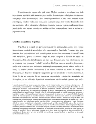 À SOMBRA DAS MAIORIAS SILENCIOSAS


        O problema das massas não está nisso. Melhor constatar e reconhecer que toda
esperança de revolução, toda a esperança do social e da mudança social só pôde funcionar até
aqui graças a essa escamoteação, a essa contestação fantástica. Como Freud o fez na ordem
psicológica,2 é melhor partir deste resto, deste sedimento cego, deste resíduo de sentido, deste
não-analisado e talvez não-analisável (há uma boa razão para que essa revolução copernicana
jamais tenha sido tentada no universo político - toda a ordem política é que se arriscaria a
pagar as contas).




Grandeza e decadência do político

        O político e o social nos parecem inseparáveis, constelações gêmeas sob o signo
(determinante ou não) do econômico, pelo menos desde a Revolução Francesa. Mas hoje,
para nós, isso provavelmente só é verdade para o seu declínio simultâneo. Exemplificando
com Maquiavel, quando o político surge da esfera religiosa e eclesial na época da
Renascença, ele é antes de tudo apenas um puro jogo de signos, uma pura estratégia que não
se preocupa com nenhuma “verdade” social ou histórica, mas, ao contrário, joga com a
ausência de verdade (como, mais tarde, a estratégia mundana dos jesuítas sobre a ausência de
Deus). O espaço político inicialmente é da mesma natureza do teatro de intriga da
Renascença, ou do espaço perspectivo da pintura, que são inventadas no mesmo momento. A
forma é a de um jogo, não de um sistema de representação - semiurgia e estratégia, não
ideologia -, e a sua utilização depende de virtuosismo e não de verdade (como o jogo sutil e

2
  A analogia com Freud cessa nesse ponto, porque seu ato radical resulta numa hipótese, a da repressão e do
inconsciente, que ainda leva à possibilidade, depois amplamente explorada, de produção de sentido, de uma
reintegração do desejo e do inconsciente na partitura do sentido. Sinfonia concertante, em que a irredutível
alteração do sentido entra no cenário bem temperado do desejo, à sombra de uma repressão que abre para a
possibilidade inversa de liberação. De onde o fato de a liberação do desejo ter podido assumir tão facilmente o
lugar da revolução política, acabando por esconder a incapacidade de sentido, ao invés de aprofundá-la. Ora, não
se trata de maneira alguma de encontrar uma nova interpretação das massas em termos da economia libidinal
(remeter o conformismo ou o “fascismo” das massas a uma estrutura latente, a um obscuro desejo de poder e de
repressão que eventualmente se alimentaria de uma repressão primária ou de uma pulsão de morte). Esta é hoje a
única alternativa para a declinante análise marxista. Mas é a mesma, com uma deformação a mais. Outrora se
atribula às massas um destino revolucionário contrariado pela servidão sexual (Reich), hoje se lhes atribui um
desejo de alienação e servidão, ou ainda uma espécie de microfascismo cotidiano tão incompreensível quanto
sua virtual pulsão de liberação. Ora, não há nem desejo de fascismo e de poder nem desejo de revolução. última
esperança: que as massas tenham um inconsciente ou um desejo, o que permitiria reinvesti-las como suporte ou
suposto de sentido. 0 desejo, reinventado em toda parte, não é senão o referencial do desespero político. E a
estratégia do desejo, após ter sido envolvida no marketing empresarial, hoje se purificou na promoção
revolucionária das massas.

                                                                                                              9
 