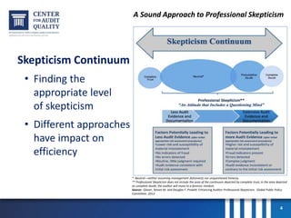 A Sound Approach to Professional Skepticism
Skepticism Continuum
• Finding the
appropriate level
of skepticism
• Different approaches
have impact on
efficiency
4
* Neutral—neither assuming management dishonesty nor unquestioned honesty.
** Professional Skepticism does not include the area of the continuum depicted by complete trust; in the area depicted
as complete doubt, the auditor will move to a forensic mindset.
Source: Glover, Steven M. and Douglas F. Prawitt. Enhancing Auditor Professional Skepticism. Global Public Policy
Committee. 2013.
 