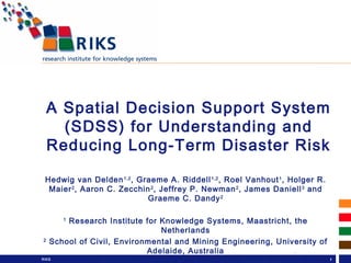 P.O. Box 463
6200 AL
Maastricht
hvdelden@riks.nl
Hedwig van
Delden
RIKS 1
A Spatial Decision Support System
(SDSS) for Understanding and
Reducing Long-Term Disaster Risk
Hedwig van Delden1,2
, Graeme A. Riddell1,2
, Roel Vanhout1
, Holger R.
Maier2
, Aaron C. Zecchin2
, Jeffrey P. Newman2
, James Daniell3
and
Graeme C. Dandy2
1
Research Institute for Knowledge Systems, Maastricht, the
Netherlands
2
School of Civil, Environmental and Mining Engineering, University of
Adelaide, Australia
3
Karlsruhe Institute of Technology, Germany
 