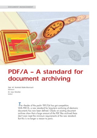 DOCUMENT MANAGEMENT




PDF/A – A standard for
document archiving
Dipl. Inf. Reinhold Müller-Meernach
Röttenbach

Dr. Uwe Wächter
Roßdorf




             The »leader of the pack« TIFF/G4 has got competition.
             With PDF/A, a new standard for long-term archiving of electronic
             documents has now been defined. Checks on existing document
             archives show that a large amount of the PDF files archived there
             don’t even meet the minimum requirements of the new standard.
             But this is no longer a reason to panic.
 