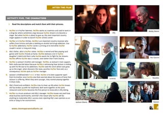 8www.cinemaperaestudiants.cat
ACTIVITY FIVE. THE CHARACTERS
 Read the descriptions and match them with their pictures.
1. He/She is in his/her twenties. He/She works as a waitress and used to work in
a drag-bar where sometimes sings because his/her dream is to become a
singer. But when he/she is about to give up, the most important country
singer appears in order to launch his/her artistic career.
2. He/She is in his/her thirties. He/She is an important country musician who
suffers from tinnitus and who is battling an alcohol and drugs addiction. Due
to his/her addictions, his/her career is arriving at its end while his/her
couple’s career is rising and rising.
3. Ally’s father, who is his/her sixties. He/She is retired and likes playing card
games with his/her friends at home. He/She believes a lot in his/her
daughter’s talent and that is why he/she wants her to fight for her dreams.
He/She affirms he/she was a crooner, even better than Frank Sinatra.
4. He/She is Jackson’s brother and manager. He/She, as Jackson’s main support,
feels really worried about because He/She is witnessing how Jackson is ending
up with his life due to his addictions. He/She sold the ranch where Jack grew
up so the singer, when discovers the news, punches his/her face and, as a
consequence, he/she quits as his/her manager.
5. Jackson’s childhood best friend. In fact, he/she is his best supporter apart
from his brother since he/she also feels worried about the excess of fame that
Jackson is suffering. When they were younger, they started playing together
in blues clubs.
6. Ally’s friend and confident. He/She tries to cheer up Ally when he/she knows
she has broken up with her boyfriend. Both work together at the same
restaurant and he/she becomes the first person to know who is Ally dating.
7. He/She is a music producer and Ally’s manager. He/She knows very well how
show business world works, and that’s the reason why he/she will do
anything to materialize Ally’s success even rejecting Ally’s own opinions as an
artist or lying to her environment.
Jackson Maine
Noodles
Ramon
Rez Gavron
Lorenzo
Bobby Maine
Ally
AFTER THE FILM
 