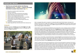 9www.cinemaperaestudiants.cat
.Activity five. Song “Shallow”.
ACTIVITY SIX. THE PLOT
 Read the text and decide whether the following
statements are true (T) or false (F). If there’s not enough
information to answer choose doesn’t say (DS).
1. Ally works as a waitress with her best friend.
2. Ally lives in California.
3. Ally sings La Vie En Rose by Chloe Piaf at the drag bar.
4. Jackson meets Ally in the restaurant where she works.
5. Jackson is a very important blues musician.
6. Jackson’s career is failing while Ally’s career is succeeding.
7. Jackson attends the rehab program for one year.
8. In the Grammys, Jackson can’t play the guitar due to his
intoxication.
9. Rez decides to cancel the European tour.
10. Jackson sings with Ally in the last concert of her American tour.
VOCABULARY
to give up: renunciar / to cheer up: animar / to struggle: lluitar / gig:
concert / to quit: deixar / to plummet: enfonsar-se / to soar: pujar en
popularitat / rehab: rehabilitació
Ally is a young girl who works as a waitress in a restaurant with her best friend, Ramon. Her dream is to
become a star since she is a singer and a songwriter, but she has just given up as she has been trying her best,
but hasn’t obtained any results. Ramon tries to cheer her up and takes her to the drag bar where she used to
work, to sing a song for a small audience.
Jackson Maine is a very talented and established country artist who is on tour, playing a concert in California.
He tastes the negative aspects of being on top as he is struggling against drugs and alcohol addictions with
the help of his brother and manager, Bobby. By chance, when he finishes California’s gig, he visits the drag
bar where Ally is performing La Vie En Rose by Edith Piaf. During the performance, Jackson starts feeling
surprised and astonished because of the high quality of the performer and wants to meet her. They spend all
night talking, and Ally tells him how difficult it has been for her to achieve her dream and her refusal to
continue fighting for it. So, Jackson decides to invite her to his next show; an invitation, at first, she refuses.
Jackson insists a lot and Ally, accompanied by Ramon, decides to quit her job and attends the concert. There,
with Jackson’s encouragement, sings a song on stage with him. Jackson starts mentoring Ally and, at the same
time, they fall in love and start a relationship. Their romantic relationship marks the second half of this story
since we see how Jackson’s career plummets while Ally’s career soars.
Jackson’s problems with alcohol and drugs get worse. His fans and all the people are witnesses of his decline
at the Grammys, where he is playing a tribute to Roy Orbison, and Ally receives an award. He enrolls a rehab
program, supported by Ally, who wants him to perform in her European tour. However, Ally’s manager, Rez,
thinks that’s not a good idea because Jackson’s image is affecting negatively to Ally’s professional career.
While Rez is trying to convince her, she decides to cancel the tour to stay by him and take care of him. Ally
loves Jackson so much and wants him to perform with her in the last concert of her American tour, but, at
last, he breaks his promise and doesn’t go to the show.
 