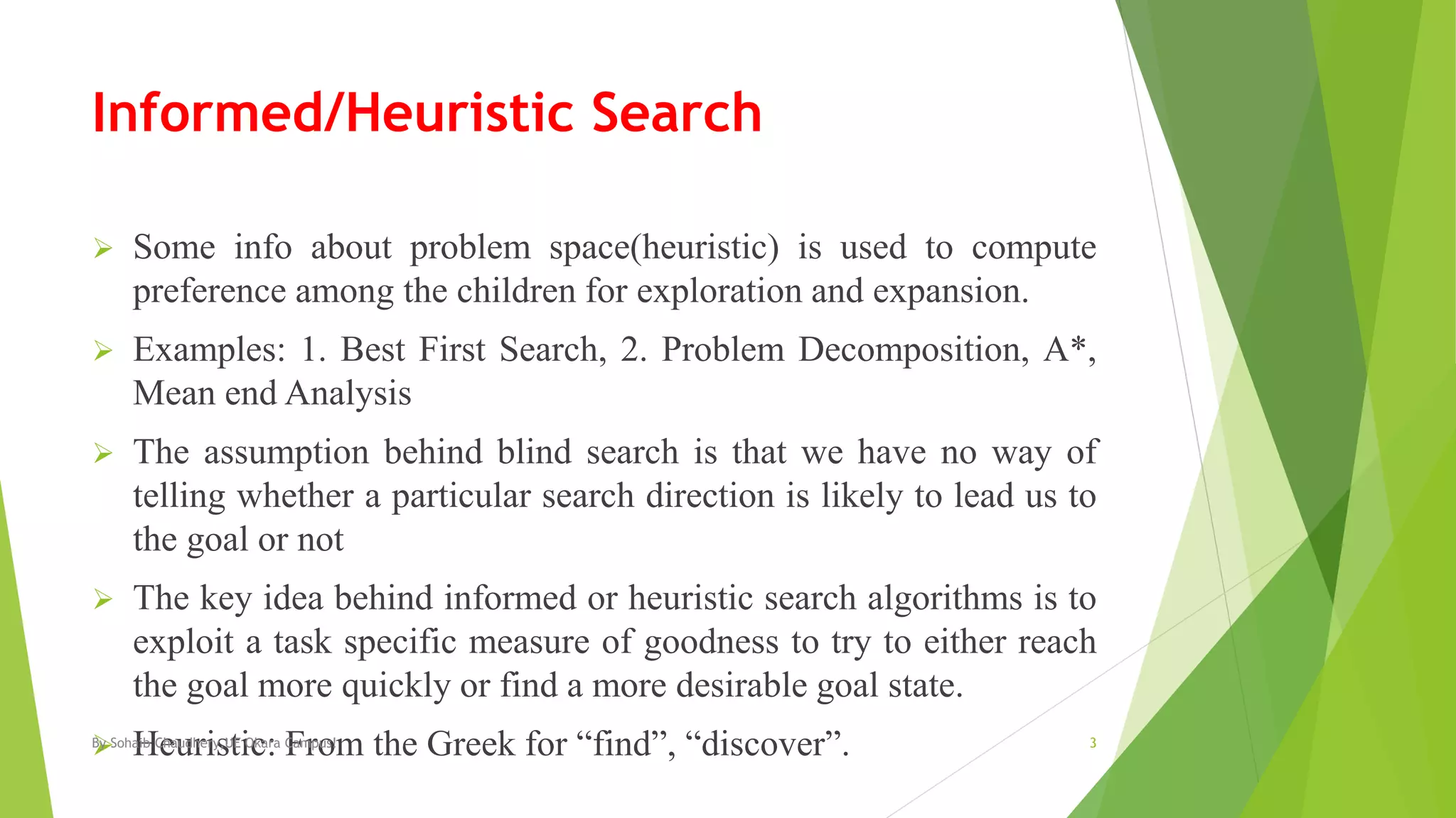 Informed/Heuristic Search
 Some info about problem space(heuristic) is used to compute
preference among the children for exploration and expansion.
 Examples: 1. Best First Search, 2. Problem Decomposition, A*,
Mean end Analysis
 The assumption behind blind search is that we have no way of
telling whether a particular search direction is likely to lead us to
the goal or not
 The key idea behind informed or heuristic search algorithms is to
exploit a task specific measure of goodness to try to either reach
the goal more quickly or find a more desirable goal state.
 Heuristic: From the Greek for “find”, “discover”.By Sohaib Chaudhery,UE Okara Campus! 3
 
