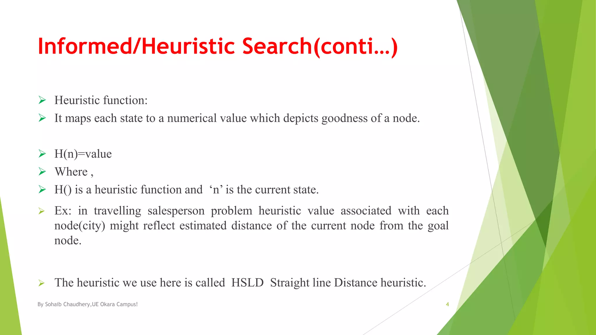 Informed/Heuristic Search(conti…)
 Heuristic function:
 It maps each state to a numerical value which depicts goodness of a node.
 H(n)=value
 Where ,
 H() is a heuristic function and ‘n’ is the current state.
 Ex: in travelling salesperson problem heuristic value associated with each
node(city) might reflect estimated distance of the current node from the goal
node.
 The heuristic we use here is called HSLD Straight line Distance heuristic.
By Sohaib Chaudhery,UE Okara Campus! 4
 