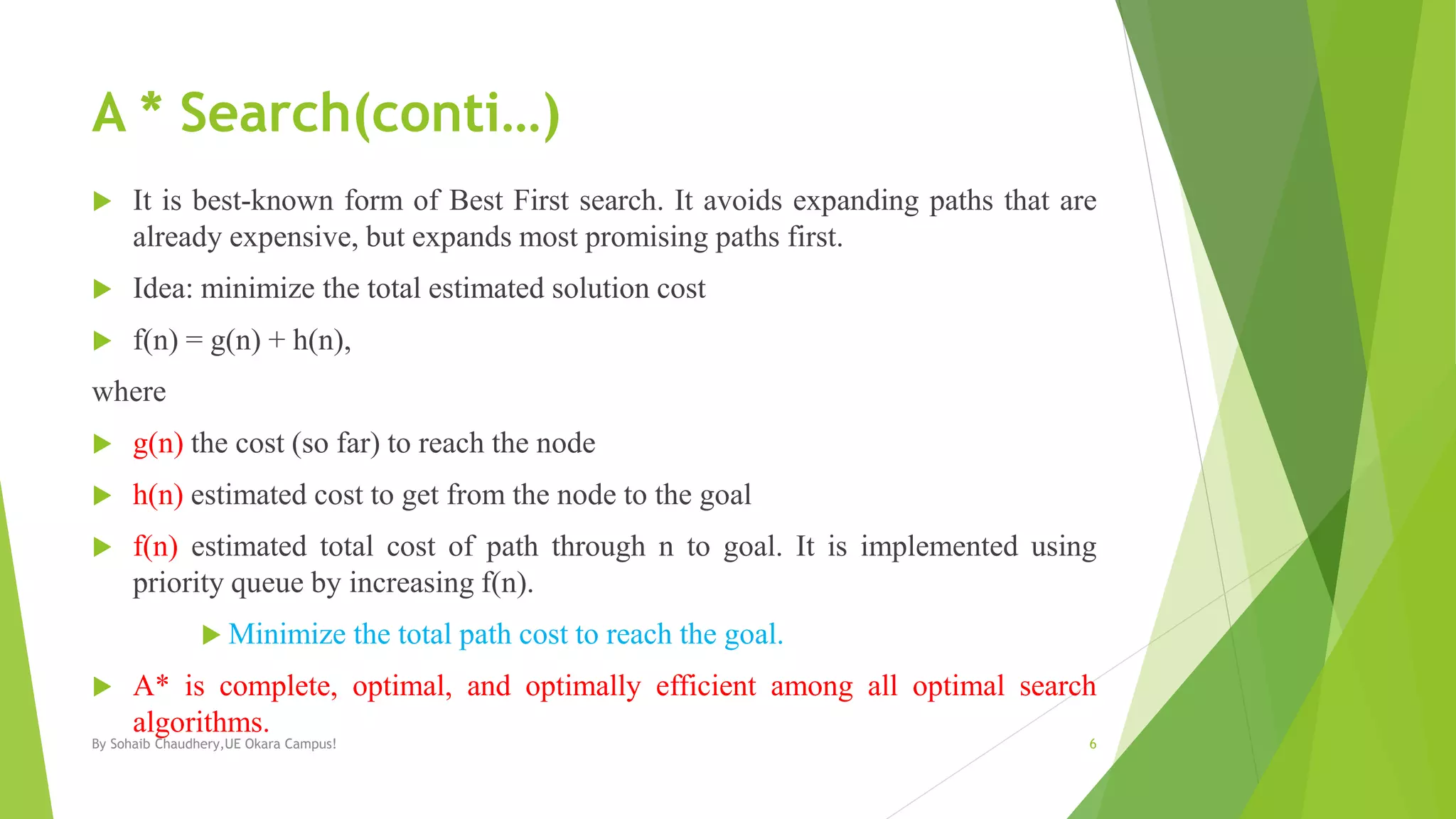 A * Search(conti…)
 It is best-known form of Best First search. It avoids expanding paths that are
already expensive, but expands most promising paths first.
 Idea: minimize the total estimated solution cost
 f(n) = g(n) + h(n),
where
 g(n) the cost (so far) to reach the node
 h(n) estimated cost to get from the node to the goal
 f(n) estimated total cost of path through n to goal. It is implemented using
priority queue by increasing f(n).
 Minimize the total path cost to reach the goal.
 A* is complete, optimal, and optimally efficient among all optimal search
algorithms.
By Sohaib Chaudhery,UE Okara Campus! 6
 