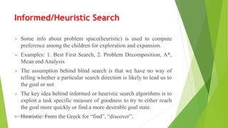 Informed/Heuristic Search
 Some info about problem space(heuristic) is used to compute
preference among the children for exploration and expansion.
 Examples: 1. Best First Search, 2. Problem Decomposition, A*,
Mean end Analysis
 The assumption behind blind search is that we have no way of
telling whether a particular search direction is likely to lead us to
the goal or not
 The key idea behind informed or heuristic search algorithms is to
exploit a task specific measure of goodness to try to either reach
the goal more quickly or find a more desirable goal state.
 Heuristic: From the Greek for “find”, “discover”.By Sohaib Chaudhery,UE Okara Campus! 3
 