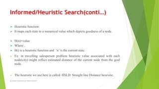 Informed/Heuristic Search(conti…)
 Heuristic function:
 It maps each state to a numerical value which depicts goodness of a node.
 H(n)=value
 Where ,
 H() is a heuristic function and ‘n’ is the current state.
 Ex: in travelling salesperson problem heuristic value associated with each
node(city) might reflect estimated distance of the current node from the goal
node.
 The heuristic we use here is called HSLD Straight line Distance heuristic.
By Sohaib Chaudhery,UE Okara Campus! 4
 