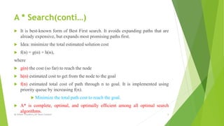 A * Search(conti…)
 It is best-known form of Best First search. It avoids expanding paths that are
already expensive, but expands most promising paths first.
 Idea: minimize the total estimated solution cost
 f(n) = g(n) + h(n),
where
 g(n) the cost (so far) to reach the node
 h(n) estimated cost to get from the node to the goal
 f(n) estimated total cost of path through n to goal. It is implemented using
priority queue by increasing f(n).
 Minimize the total path cost to reach the goal.
 A* is complete, optimal, and optimally efficient among all optimal search
algorithms.
By Sohaib Chaudhery,UE Okara Campus! 6
 