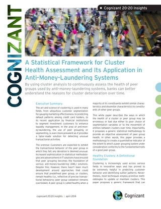 A Statistical Framework for Cluster
Health Assessment and Its Application in
Anti-Money-Laundering Systems
By using cluster analysis to continuously assess the health of peer
groups used by anti-money-laundering systems, banks can better
understand the reasons for cluster deterioration over time.
Executive Summary
The art and science of clustering is used in many
fields, from ubiquitous customer segmentation
for gauging marketing effectiveness, to predicting
default patterns among credit card holders, to
its recent application by financial institutions
to segment investment customers to enhance
liquidity management. In the area of anti-mon-
ey-laundering, the use of peer grouping, or
segmenting, is even more prevalent as it provides
a tailor-made solution for detecting unusual
transactional activities.
The premise: Customers are expected to exhibit
the transactional behavior of the peer group in
which they fall; any deviation is deemed unusual.
Increased sophistication in statistical methodolo-
giesandadvancementinITsolutionshaveensured
that peer grouping becomes the foundation of
various anti-money-laundering (AML) solutions.
Despite this, however, there hasn’t been much
development around approaches that could
ensure that predefined peer group, or clusters,
remain healthy (i.e., reflective of precise transac-
tional behaviors); peer group validation remains
overlooked. A peer group is called healthy when a
majority of its constituents exhibit similar charac-
teristics and dissimilar characteristics to constitu-
ents of other peer groups.
This white paper describes the ways in which
the health of a cluster or peer group may be
erroneous or bad due either to poor choice of
segmentation variables or to the movement of
entities between clusters over time. Importantly,
it proposes a generic statistical methodology to
provide an objective assessment of peer group
health. In other words, this paper provides a
methodology to create a quantitative indicator of
the extent to which a peer grouping system under
consideration conforms to the fundamental traits
of a good peer group.
Healthy Clusters: A Definitional
Foundation
Clustering is increasingly used across various
fields in innovative ways and has proved to
be extremely helpful in predicting customer
behavior and identifying outlier patterns. Never-
theless, most techniques employ primitive meth-
odologies to update or maintain clusters. This
paper proposes a generic framework that can
• Cognizant 20-20 Insights
cognizant 20-20 insights | april 2014
 