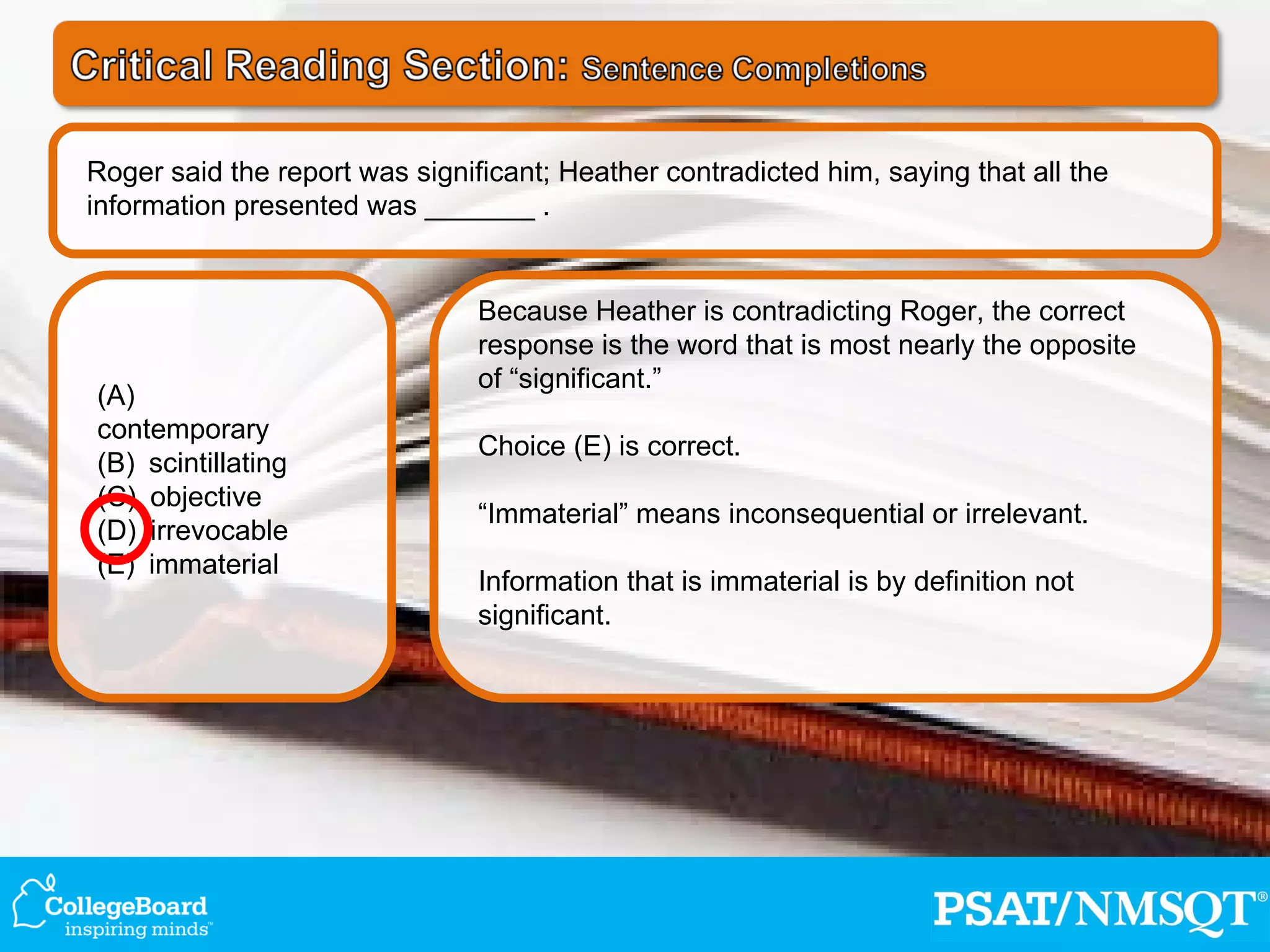 Because Heather is contradicting Roger, the correct response is the word that is most nearly the opposite of “significant.” Choice (E) is correct. “ Immaterial” means inconsequential or irrelevant.  Information that is immaterial is by definition not significant. (A) contemporary   (B) scintillating (C) objective   (D) irrevocable  (E) immaterial Roger said the report was significant; Heather contradicted him, saying that all the information presented was _______ . 