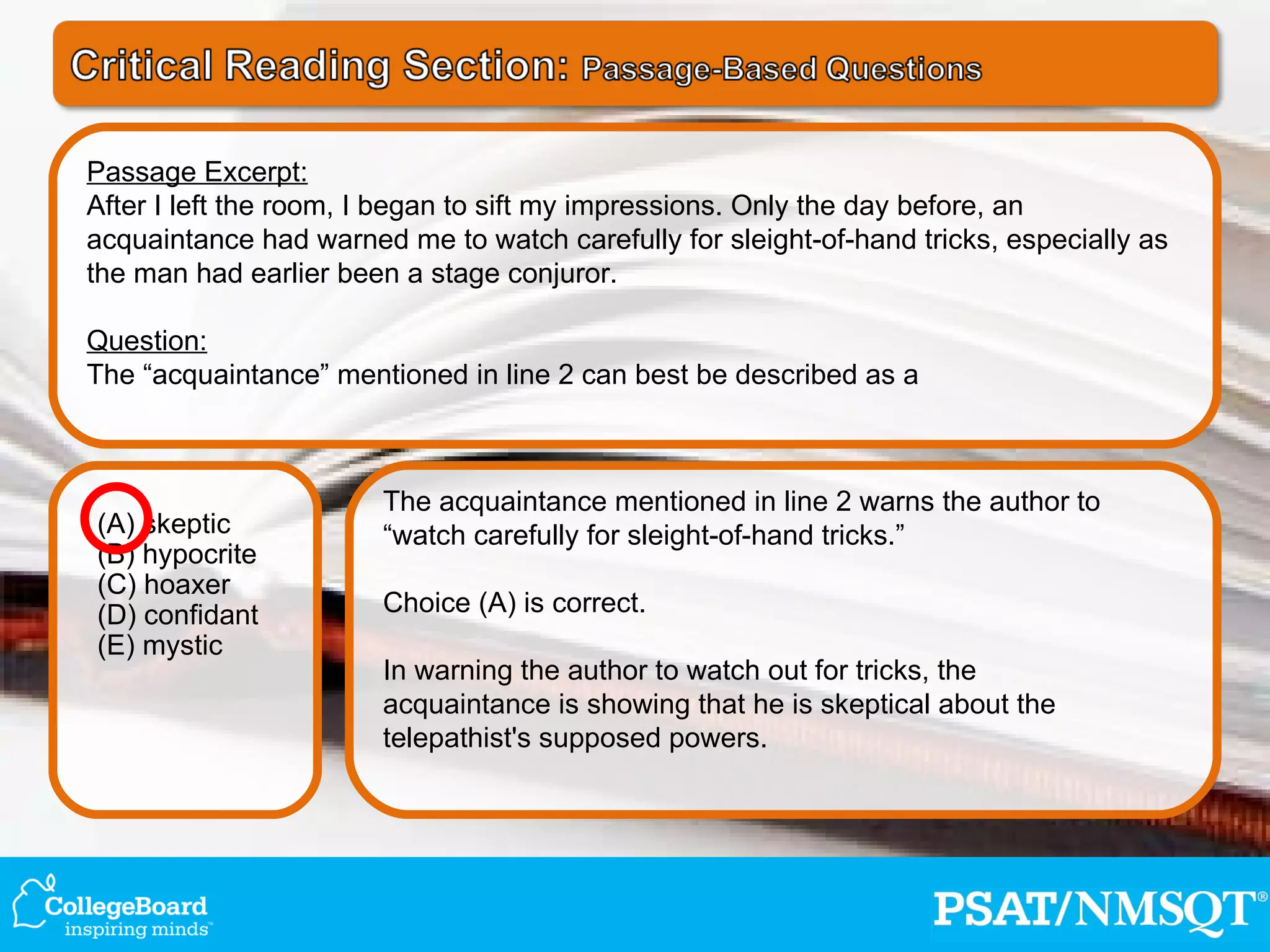 The acquaintance mentioned in line 2 warns the author to “watch carefully for sleight-of-hand tricks.” Choice (A) is correct. In warning the author to watch out for tricks, the acquaintance is showing that he is skeptical about the telepathist's supposed powers. (A) skeptic (B) hypocrite (C) hoaxer (D) confidant (E) mystic Passage Excerpt: After I left the room, I began to sift my impressions. Only the day before, an acquaintance had warned me to watch carefully for sleight-of-hand tricks, especially as the man had earlier been a stage conjuror. Question: The “acquaintance” mentioned in line 2 can best be described as a 