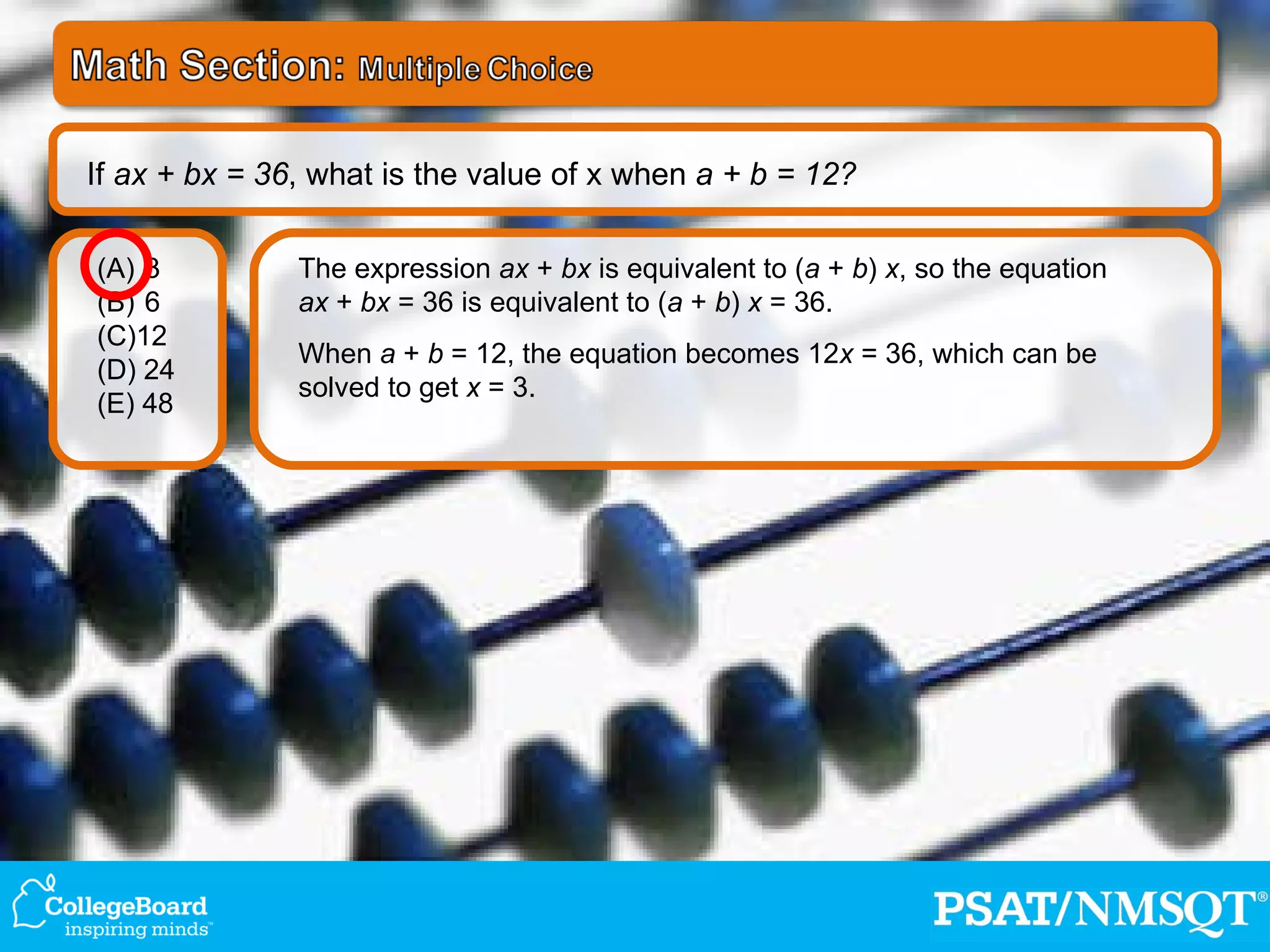 The expression  ax  +  bx  is equivalent to ( a  +  b )  x , so the equation  ax  +  bx  = 36 is equivalent to ( a  +  b )  x  = 36. When  a  +  b  = 12, the equation becomes 12 x  = 36, which can be solved to get  x  = 3. 3 6 (C)12 (D) 24 (E) 48 If  ax + bx = 36 , what is the value of x when  a + b = 12? 
