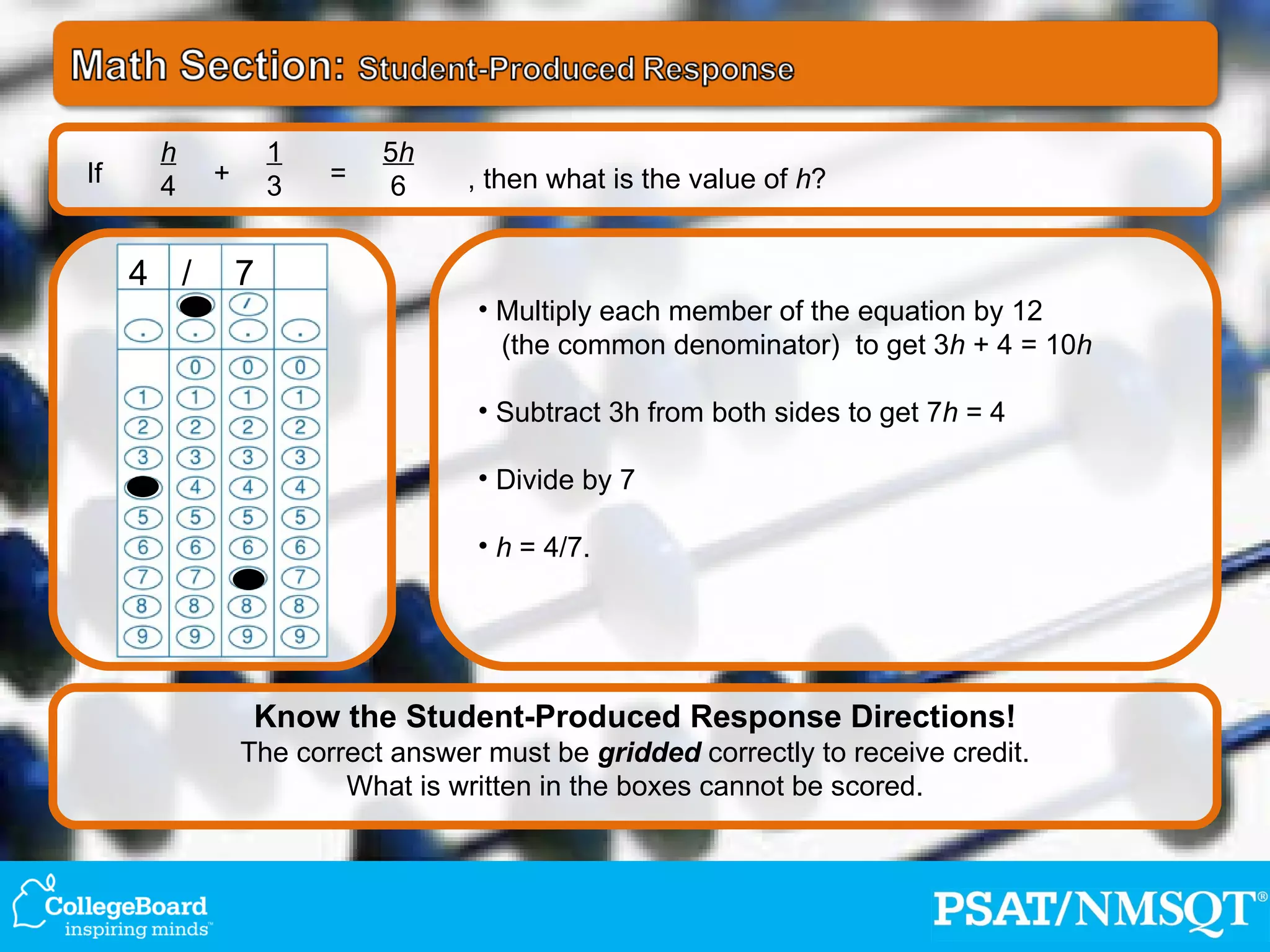 Multiply each member of the equation by 12 (the common denominator)  to get 3 h  + 4 = 10 h Subtract 3h from both sides to get 7 h  = 4 Divide by 7 h  = 4/7.  If h 4 1 3 5 h 6 + = , then what is the value of  h ? 4 / 7 Know the Student-Produced Response Directions! The correct answer must be  gridded  correctly to receive credit. What is written in the boxes cannot be scored. 