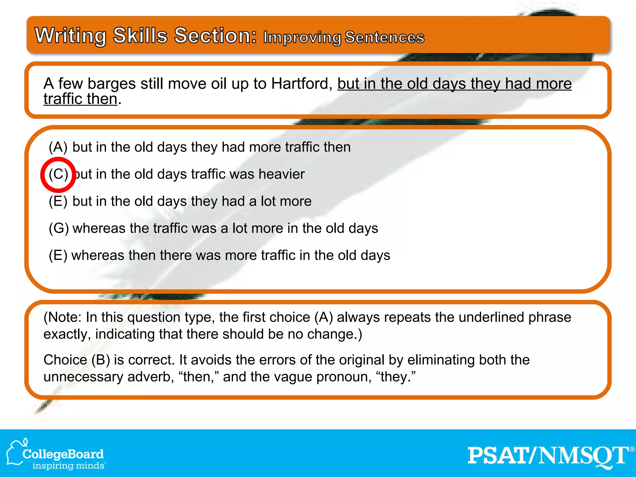 (Note: In this question type, the first choice (A) always repeats the underlined phrase exactly, indicating that there should be no change.) Choice (B) is correct. It avoids the errors of the original by eliminating both the unnecessary adverb, “then,” and the vague pronoun, “they.”  but in the old days they had more traffic then but in the old days traffic was heavier but in the old days they had a lot more whereas the traffic was a lot more in the old days (E) whereas then there was more traffic in the old days A few barges still move oil up to Hartford,  but in the old days they had more traffic then . 