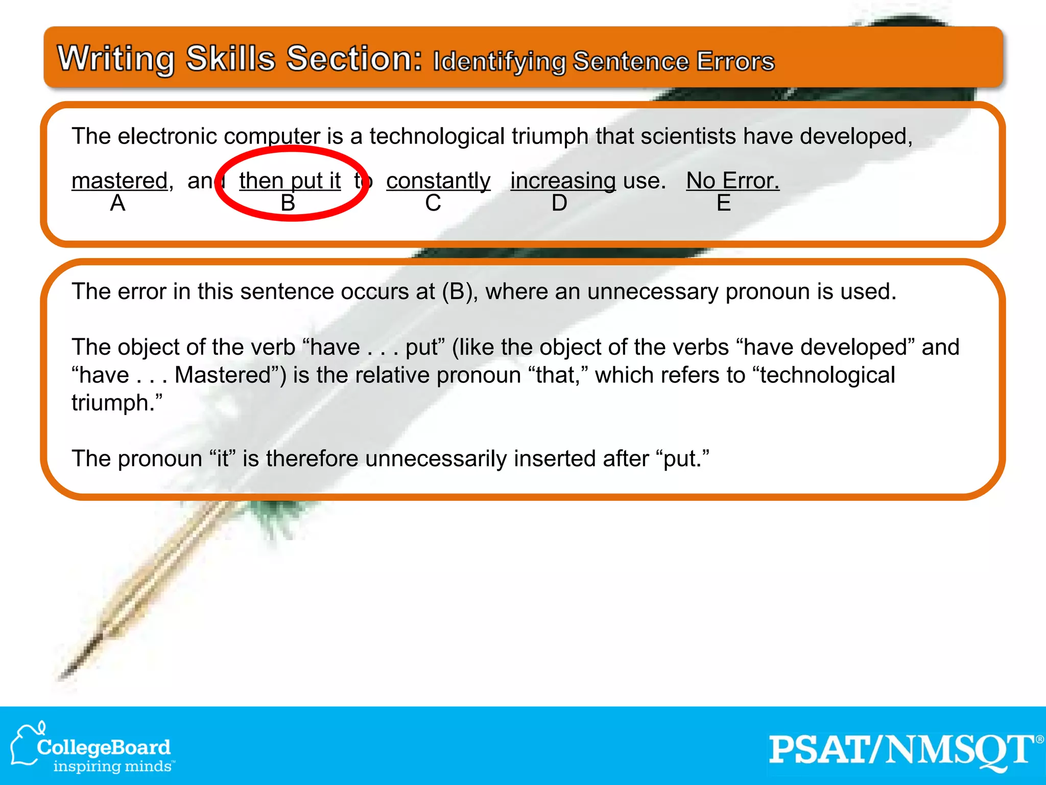The error in this sentence occurs at (B), where an unnecessary pronoun is used. The object of the verb “have . . . put” (like the object of the verbs “have developed” and “have . . . Mastered”) is the relative pronoun “that,” which refers to “technological triumph.” The pronoun “it” is therefore unnecessarily inserted after “put.” The electronic computer is a technological triumph that scientists have developed, mastered ,  and  then put it   to  constantly   increasing  use.  No Error. A  B  C  D  E 