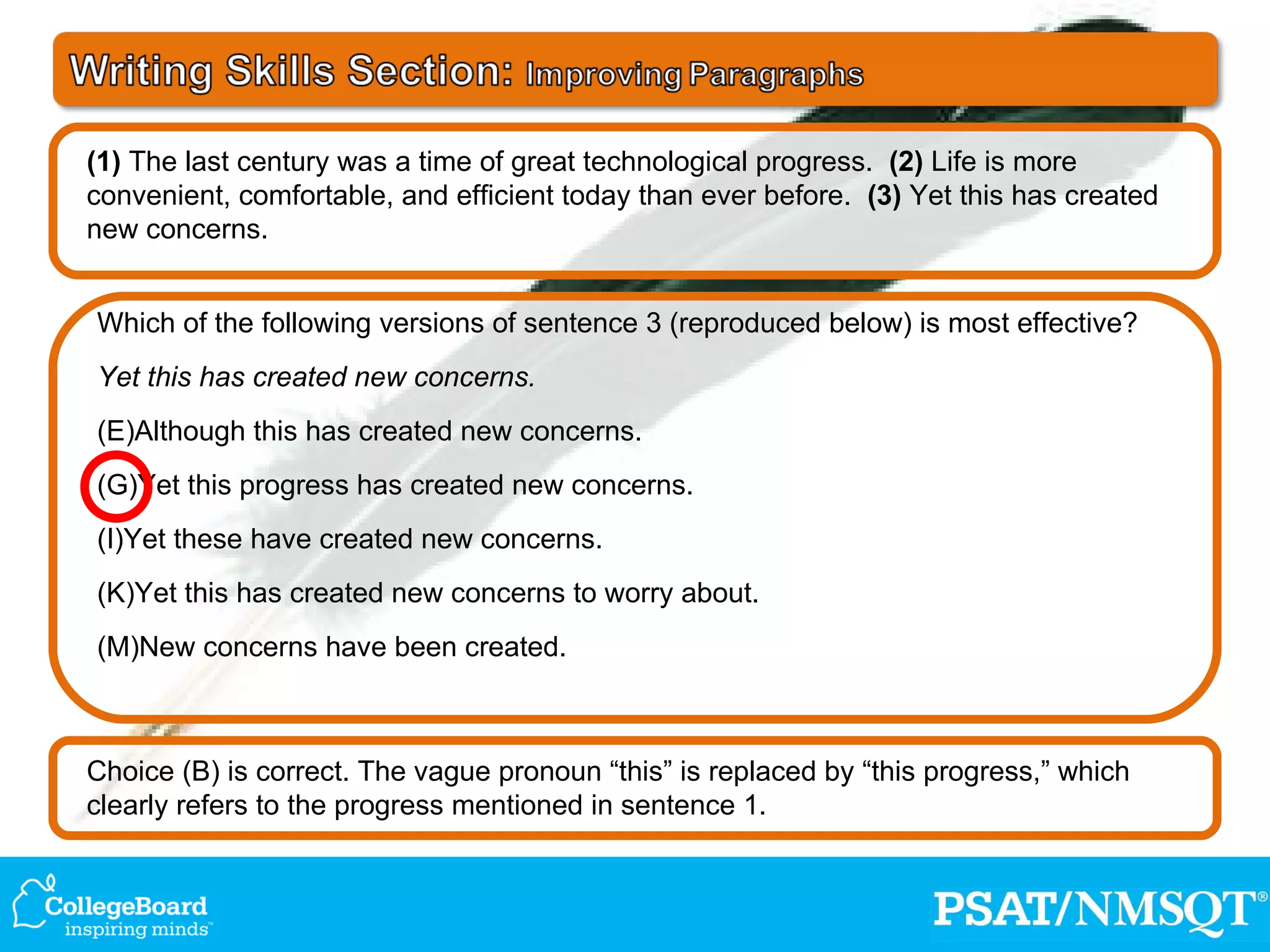 Choice (B) is correct. The vague pronoun “this” is replaced by “this progress,” which clearly refers to the progress mentioned in sentence 1. Which of the following versions of sentence 3 (reproduced below) is most effective? Yet this has created new concerns. Although this has created new concerns. Yet this progress has created new concerns. Yet these have created new concerns. Yet this has created new concerns to worry about. New concerns have been created. (1)  The last century was a time of great technological progress.  (2)  Life is more convenient, comfortable, and efficient today than ever before.  (3)  Yet this has created new concerns. 