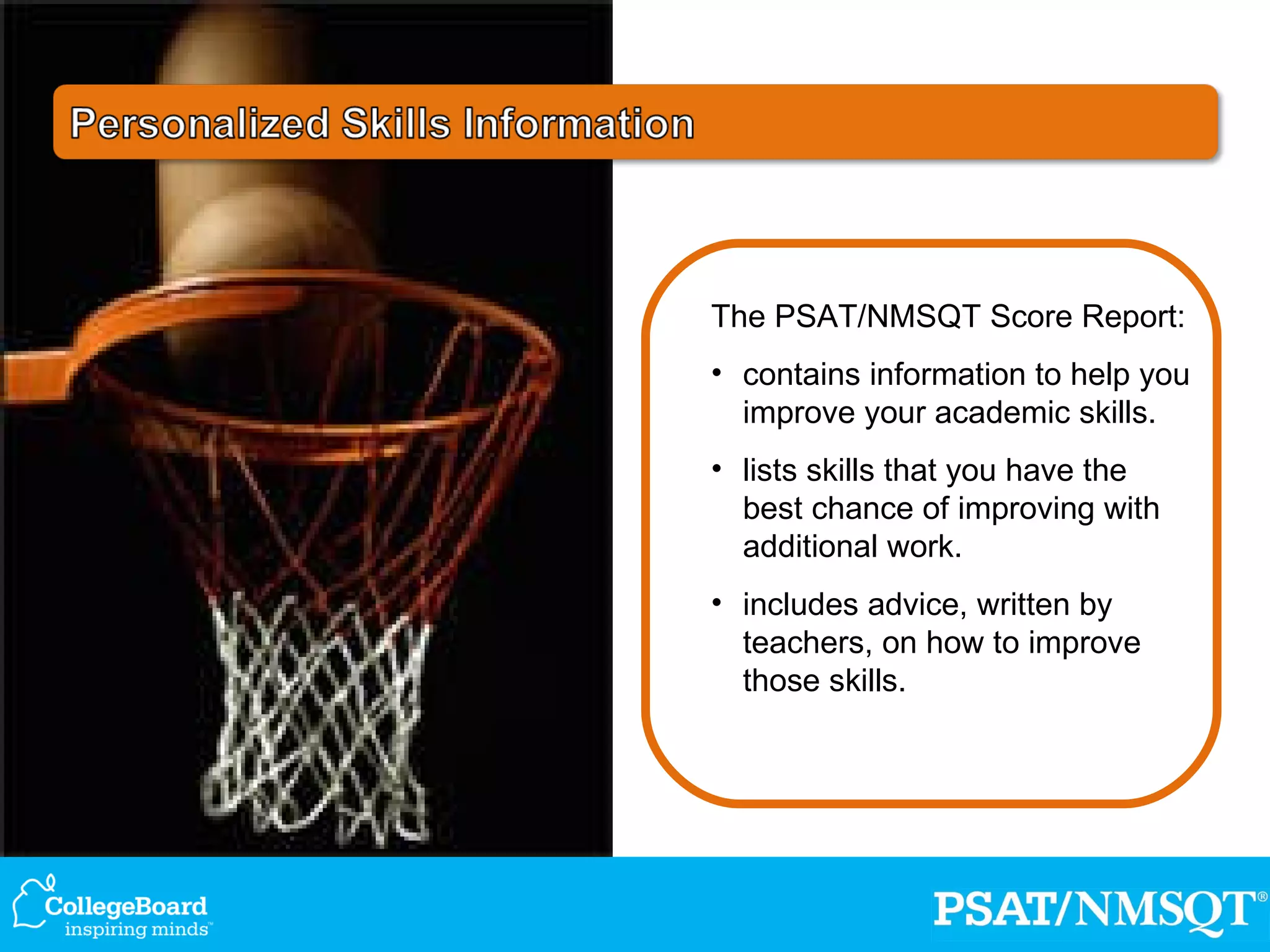 The PSAT/NMSQT Score Report: contains information to help you improve your academic skills. lists skills that you have the best chance of improving with additional work. includes advice, written by teachers, on how to improve those skills. 