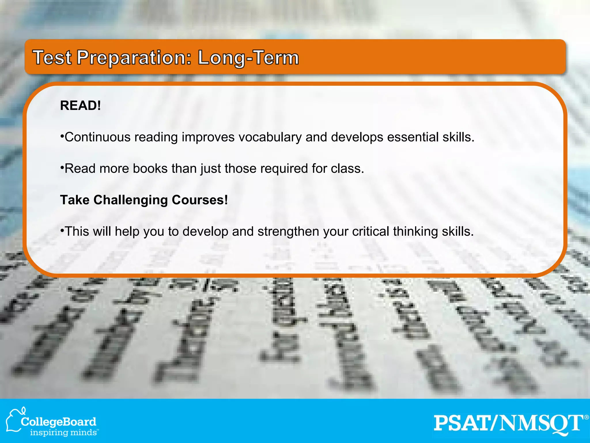 READ! Continuous reading improves vocabulary and develops essential skills. Read more books than just those required for class. Take Challenging Courses! This will help you to develop and strengthen your critical thinking skills. 