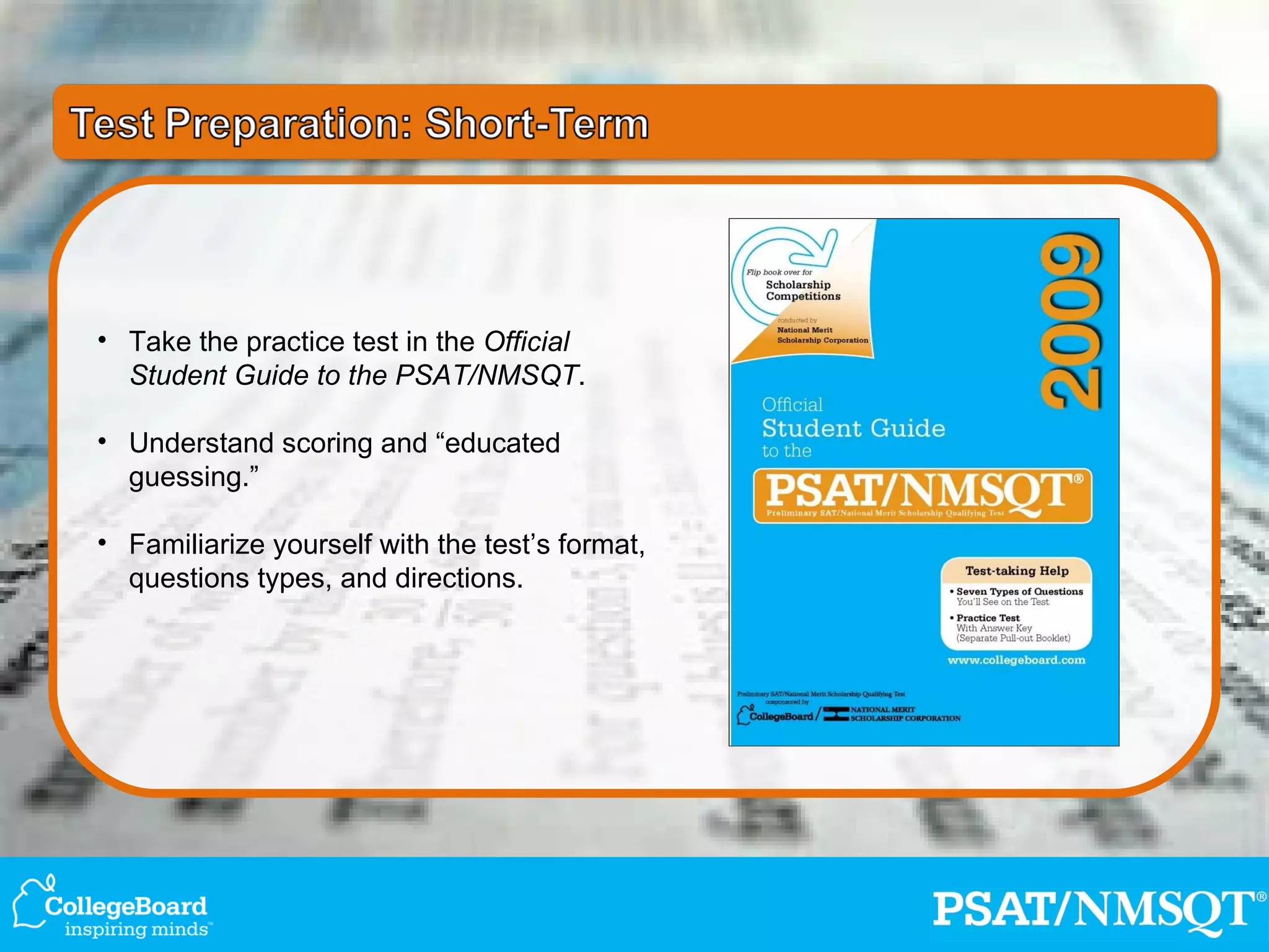 Take the practice test in the  Official Student Guide to the PSAT/NMSQT . Understand scoring and “educated guessing.” Familiarize yourself with the test’s format, questions types, and directions. 