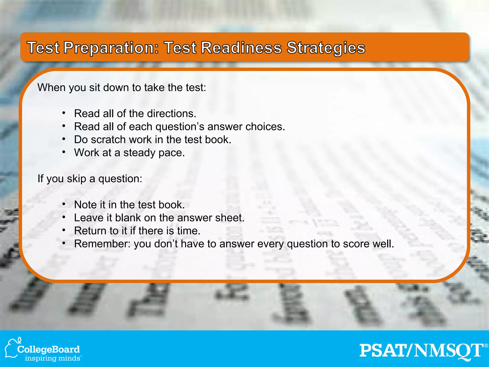 When you sit down to take the test: Read all of the directions. Read all of each question’s answer choices. Do scratch work in the test book. Work at a steady pace. If you skip a question: Note it in the test book. Leave it blank on the answer sheet. Return to it if there is time. Remember: you don’t have to answer every question to score well. 