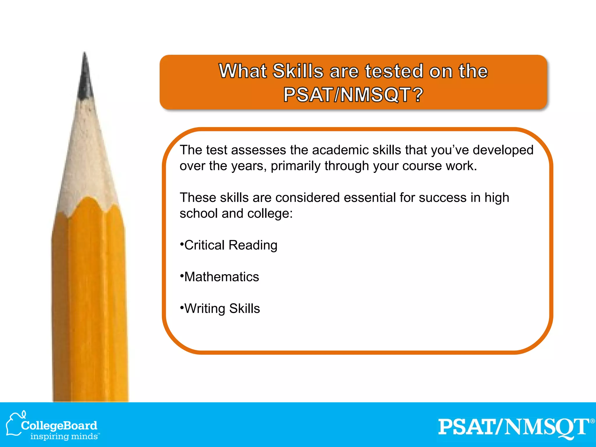The test assesses the academic skills that you’ve developed over the years, primarily through your course work. These skills are considered essential for success in high school and college: Critical Reading Mathematics Writing Skills 