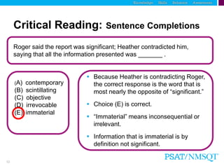 12
Roger said the report was significant; Heather contradicted him,
saying that all the information presented was _______ .
Critical Reading: Sentence Completions
 Because Heather is contradicting Roger,
the correct response is the word that is
most nearly the opposite of “significant.”
 Choice (E) is correct.
 “Immaterial” means inconsequential or
irrelevant.
 Information that is immaterial is by
definition not significant.
(A) contemporary
(B) scintillating
(C) objective
(D) irrevocable
(E) immaterial
 