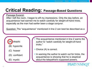 13
Critical Reading: Passage-Based Questions
Passage Excerpt:
After I left the room, I began to sift my impressions. Only the day before, an
acquaintance had warned me to watch carefully for sleight-of-hand tricks,
especially as the man had earlier been a stage conjuror.
Question: The “acquaintance” mentioned in line 2 can best be described as a
(A) skeptic
(B) hypocrite
(C) hoaxer
(D) confidant
(E) mystic
 The acquaintance mentioned in line 2 warns the
author to “watch carefully for sleight-of-hand
tricks.”
 Choice (A) is correct.
 In warning the author to watch out for tricks, the
acquaintance is showing that he is skeptical
about the telepathist's supposed powers.
 