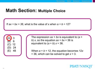 14
If ax + bx = 36, what is the value of x when a + b = 12?
The expression ax + bx is equivalent to (a +
b) x, so the equation ax + bx = 36 is
equivalent to (a + b) x = 36.
(A) 3
(B) 6
(C) 12
(D) 24
(E) 48
Math Section: Multiple Choice
When a + b = 12, the equation becomes 12x
= 36, which can be solved to get x = 3.
 