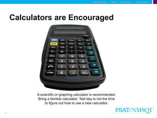 17
Calculators are Encouraged
A scientific or graphing calculator is recommended.
Bring a familiar calculator. Test day is not the time
to figure out how to use a new calculator.
 