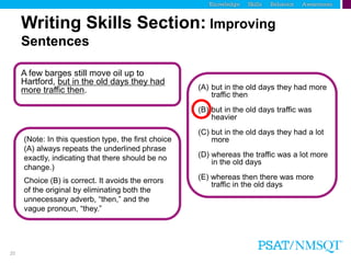 20
A few barges still move oil up to
Hartford, but in the old days they had
more traffic then.
(Note: In this question type, the first choice
(A) always repeats the underlined phrase
exactly, indicating that there should be no
change.)
(A) but in the old days they had more
traffic then
(B) but in the old days traffic was
heavier
(C) but in the old days they had a lot
more
(D) whereas the traffic was a lot more
in the old days
(E) whereas then there was more
traffic in the old days
Writing Skills Section: Improving
Sentences
Choice (B) is correct. It avoids the errors
of the original by eliminating both the
unnecessary adverb, “then,” and the
vague pronoun, “they.”
 