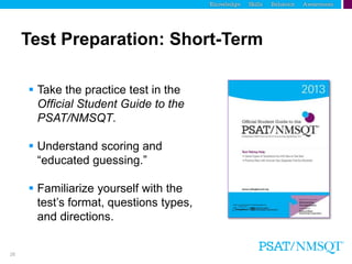 26
Test Preparation: Short-Term
 Take the practice test in the
Official Student Guide to the
PSAT/NMSQT.
 Understand scoring and
“educated guessing.”
 Familiarize yourself with the
test’s format, questions types,
and directions.
 