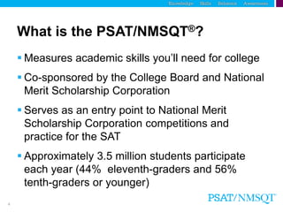 4
What is the PSAT/NMSQT®?
 Measures academic skills you’ll need for college
 Co-sponsored by the College Board and National
Merit Scholarship Corporation
 Serves as an entry point to National Merit
Scholarship Corporation competitions and
practice for the SAT
 Approximately 3.5 million students participate
each year (44% eleventh-graders and 56%
tenth-graders or younger)
 