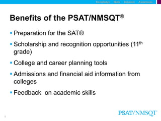 5
Benefits of the PSAT/NMSQT®
 Preparation for the SAT®
 Scholarship and recognition opportunities (11th
grade)
 College and career planning tools
 Admissions and financial aid information from
colleges
 Feedback on academic skills
 