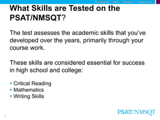 6
What Skills are Tested on the
PSAT/NMSQT?
The test assesses the academic skills that you’ve
developed over the years, primarily through your
course work.
These skills are considered essential for success
in high school and college:
 Critical Reading
 Mathematics
 Writing Skills
 