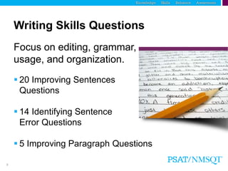9
Writing Skills Questions
Focus on editing, grammar,
usage, and organization.
 20 Improving Sentences
Questions
 14 Identifying Sentence
Error Questions
 5 Improving Paragraph Questions
 