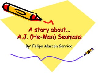A story about… A.J.  (He-Man) Seamans By: Felipe Alarcón Garrido 