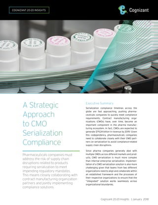 Cognizant 20-20 Insights | January 2018
Executive Summary
Serialization compliance timelines across the
globe are fast approaching, pushing pharma-
ceuticals companies to quickly meet compliance
requirements. Contract manufacturing orga-
nizations (CMOs) have, over time, become an
important component in the pharma manufac-
turing ecosystem. In fact, CMOs are expected to
generate $79.24 billion in revenue by 2019.1
Given
this codependency, pharmaceuticals companies
need to collaborate closely with their CMO part-
ners on serialization to avoid compliance-related
supply chain disruptions.
Since pharma companies generally deal with
multiple CMOs across different markets and prod-
ucts, CMO serialization is much more complex
than internal enterprise serialization. Implemen-
tation of a CMO serialization solution is also more
challenging given that teams from two different
organizations need to align and collaborate within
an established framework and the processes of
their respective organizations to ensure that the
“integrated” solution works seamlessly across
organizational boundaries.
A Strategic
Approach
to CMO
Serialization
Compliance
Pharmaceuticals companies must
address the risk of supply chain
disruptions related to products
requiring serialization to meet
impending regulatory mandates.
This means closely collaborating with
contract manufacturing organization
partners and jointly implementing
compliance solutions.
COGNIZANT 20-20 INSIGHTS
 