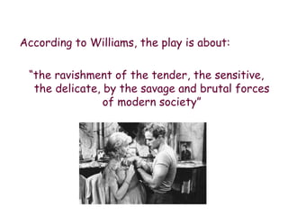 According to Williams, the play is about: “ the ravishment of the tender, the sensitive, the delicate, by the savage and brutal forces of modern society” 