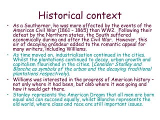 Historical context As a Southerner, he was more affected by the events of the American Civil War (1861 – 1865) than WW2.  Following their defeat by the Northern states, the South suffered economically during and after the Civil War.  However, this air of decaying grandeur added to the romantic appeal for many writers, including Williams.  As time moved on, industrialisation continued in the cities.  Whilst the plantations continued to decay, urban growth and capitalism flourished in the cities. ( Consider Stanley and Blanche as symbols of the urban and the decaying traditional plantations respectively ). Williams was interested in the progress of American history – not only where it had been, but also where it was going and how it would get there. Stanley represents the American Dream that all men are born equal and can succeed equally, whilst Blanche represents the old world, where class and race are still important issues.   