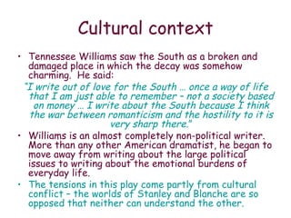 Cultural context Tennessee Williams saw the South as a broken and damaged place in which the decay was somehow charming.  He said: “ I write out of love for the South … once a way of life that I am just able to remember – not a society based on money … I write about the South because I think the war between romanticism and the hostility to it is very sharp there .” Williams is an almost completely non-political writer.  More than any other American dramatist, he began to move away from writing about the large political issues to writing about the emotional burdens of everyday life. The tensions in this play come partly from cultural conflict – the worlds of Stanley and Blanche are so opposed that neither can understand the other. 