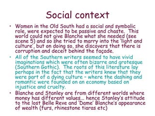 Social context Women in the Old South had a social and symbolic role, were expected to be passive and chaste.  This world could not give Blanche what she needed (see scene 5) and so she tried to marry into the ‘light and culture’, but on doing so, she discovers that there is corruption and deceit behind the façade.  All of the Southern writers seemed to have vivid imaginations which were often bizarre and grotesque (Southern Gothic).  The roots of this literature lay perhaps in the fact that the writers knew that they were part of a dying culture – where the dashing and romantic were founded on an economy based on injustice and cruelty. Blanche and Stanley are from different worlds where money has different values... hence Stanley’s attitude to the lost Belle Reve and ‘Dame’ Blanche’s appearance of wealth (furs, rhinestone tiaras etc) 