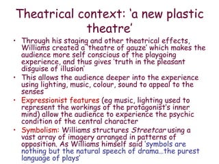 Theatrical context: ‘a new plastic theatre’ Through his staging and other theatrical effects, Williams created a ‘theatre of gauze’ which makes the audience more self conscious of the playgoing experience, and thus gives ‘truth in the pleasant disguise of illusion’ This allows the audience deeper into the experience using lighting, music, colour, sound to appeal to the senses Expressionist features  (eg music, lighting used to represent the workings of the protagonist’s inner mind) allow the audience to experience the psychic condition of the central character  Symbolism:  Williams structures  Streetcar  using a vast array of imagery arranged in patterns of opposition. As Williams himself said  ‘symbols are nothing but the natural speech of drama…the purest language of plays’ 